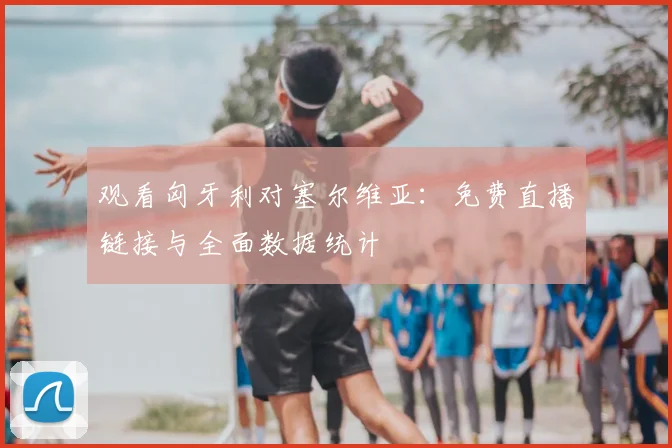 观看匈牙利对塞尔维亚：免费直播链接与全面数据统计
