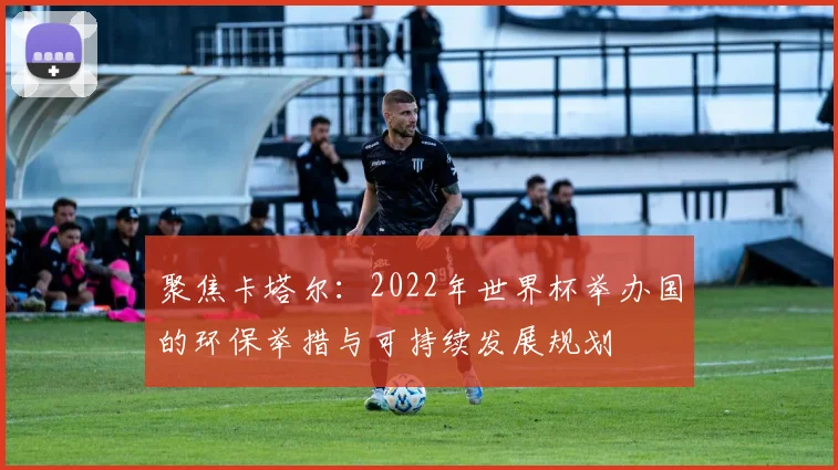 聚焦卡塔尔:2022年世界杯举办国的环保举措与可持续发展规划