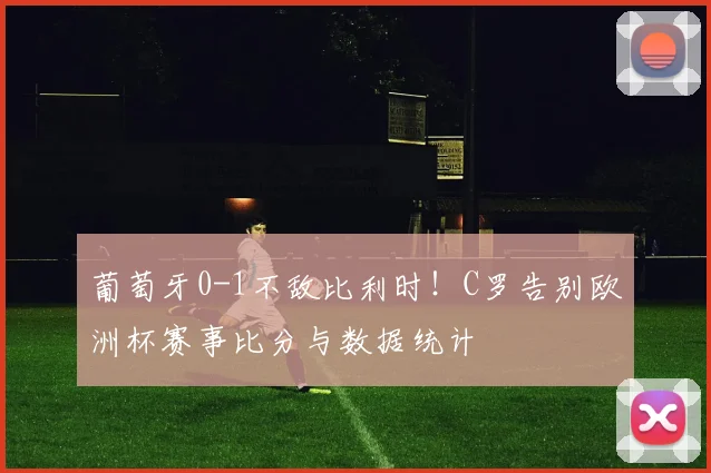 葡萄牙0-1不敌比利时!C罗告别欧洲杯赛事比分与数据统计