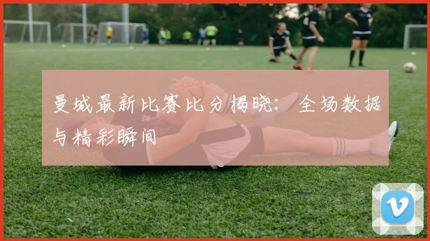 曼城最新比赛比分揭晓：全场数据与精彩瞬间