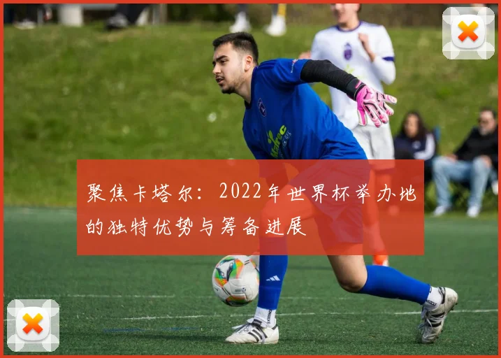 聚焦卡塔尔:2022年世界杯举办地的独特优势与筹备进展