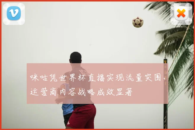 咪咕凭世界杯直播实现流量突围，运营商内容战略成效显著