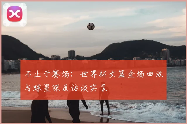 不止于赛场：世界杯女篮全场回放与球星深度访谈实录