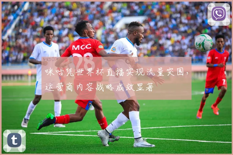 咪咕凭世界杯直播实现流量突围，运营商内容战略成效显著