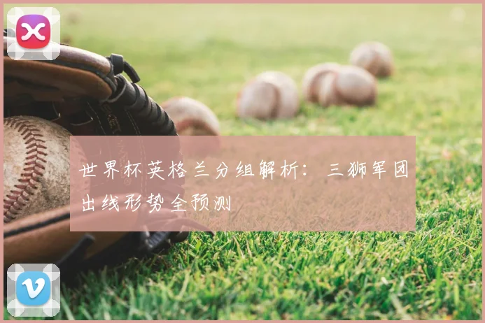 世界杯英格兰分组解析:三狮军团出线形势全预测