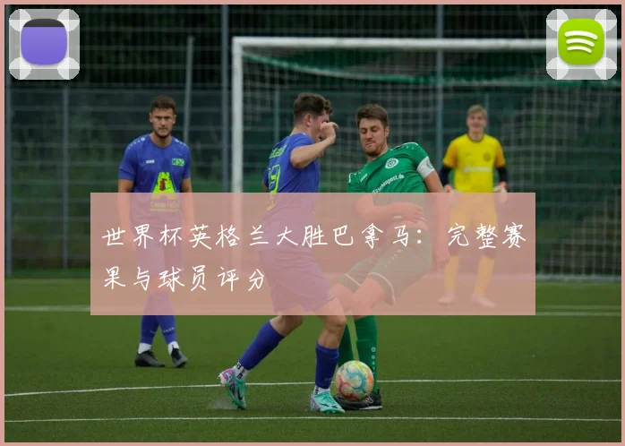 世界杯英格兰大胜巴拿马:完整赛果与球员评分