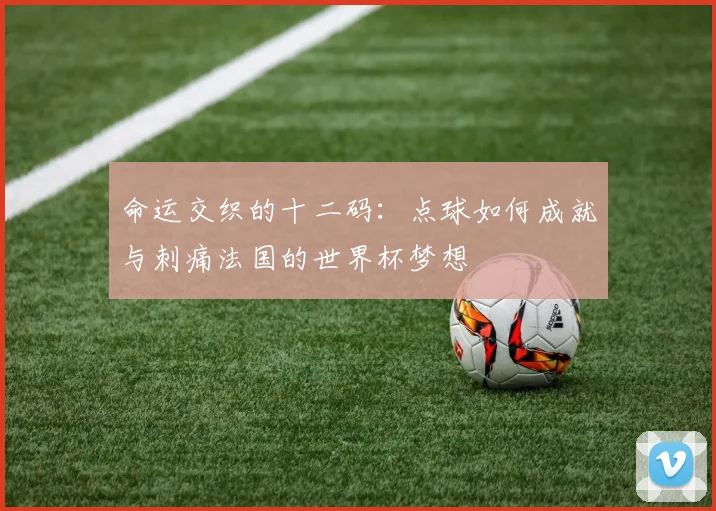 命运交织的十二码：点球如何成就与刺痛法国的世界杯梦想