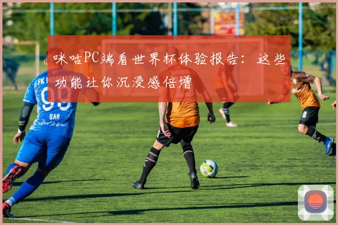 咪咕PC端看世界杯体验报告：这些功能让你沉浸感倍增