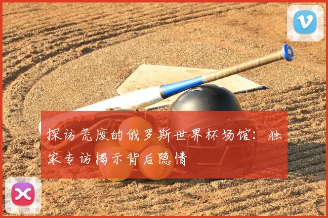 探访荒废的俄罗斯世界杯场馆:独家专访揭示背后隐情