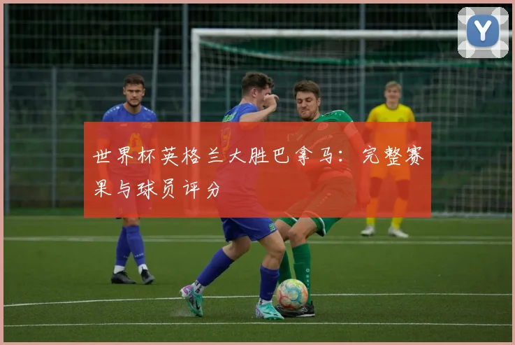 世界杯英格兰大胜巴拿马:完整赛果与球员评分