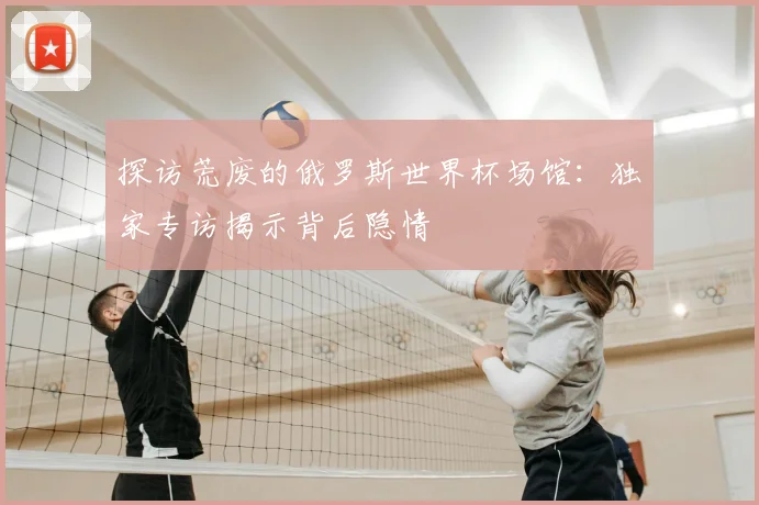 探访荒废的俄罗斯世界杯场馆:独家专访揭示背后隐情